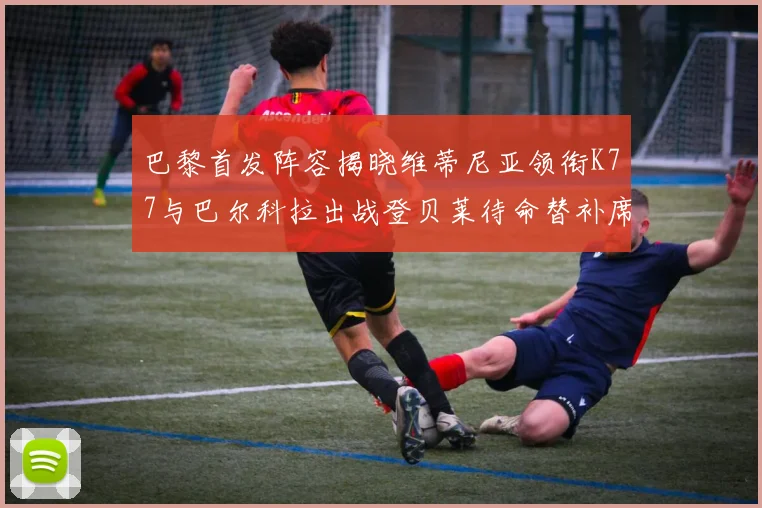巴黎首发阵容揭晓维蒂尼亚领衔K77与巴尔科拉出战登贝莱待命替补席