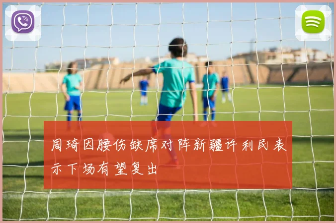 周琦因腰伤缺席对阵新疆许利民表示下场有望复出