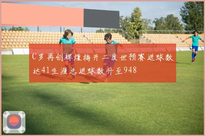 C罗再创辉煌梅开二度世预赛进球数达41生涯总进球数升至948