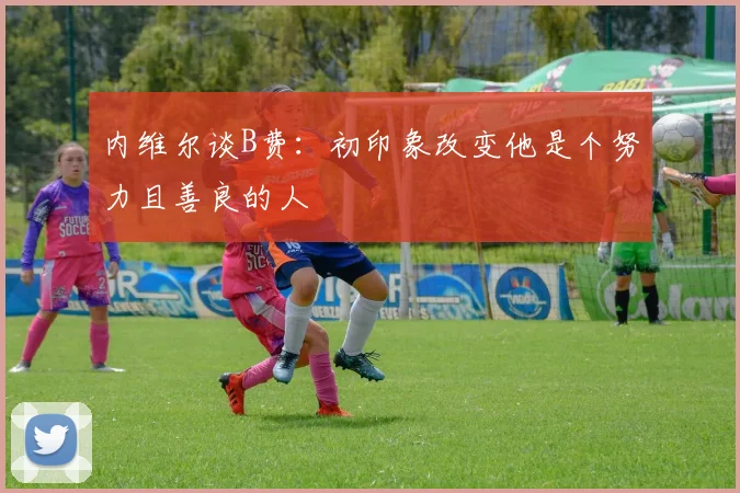 内维尔谈B费：初印象改变他是个努力且善良的人