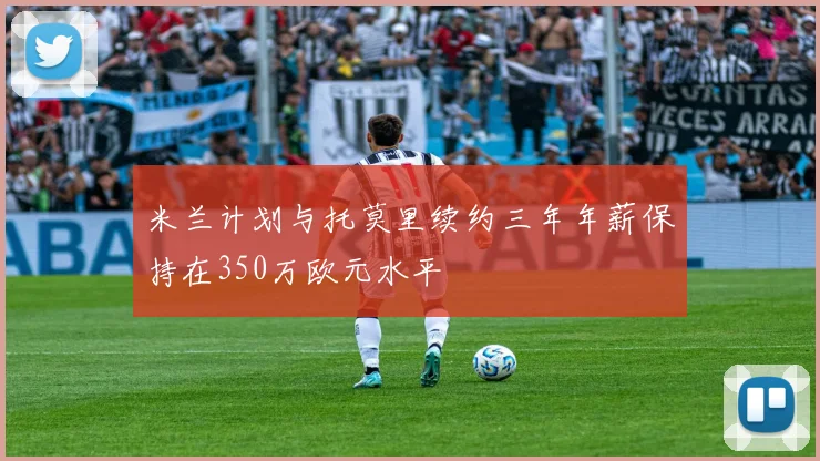 米兰计划与托莫里续约三年年薪保持在350万欧元水平