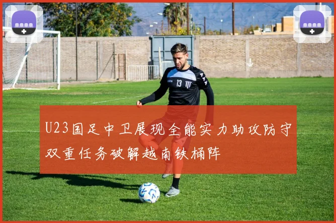 U23国足中卫展现全能实力助攻防守双重任务破解越南铁桶阵