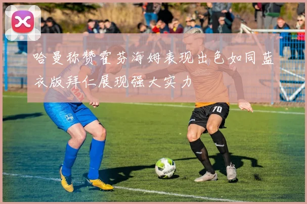 哈曼称赞霍芬海姆表现出色如同蓝衣版拜仁展现强大实力