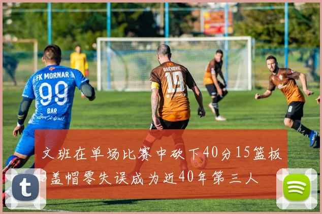文班在单场比赛中砍下40分15篮板3盖帽零失误成为近40年第三人