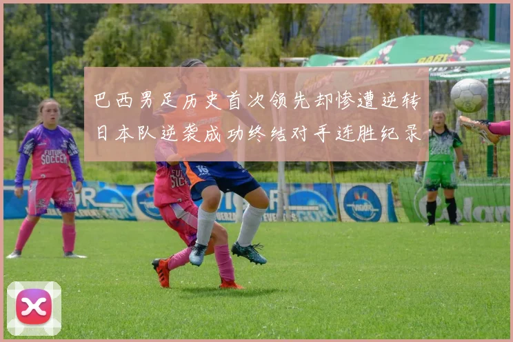 巴西男足历史首次领先却惨遭逆转日本队逆袭成功终结对手连胜纪录