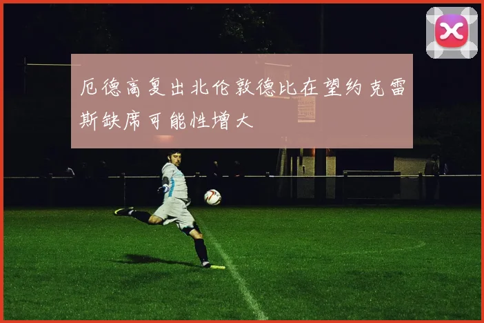 厄德高复出北伦敦德比在望约克雷斯缺席可能性增大