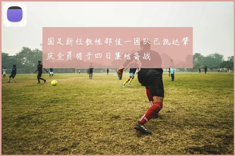 国足新任教练邵佳一团队已抵达肇庆全员将于四日集结备战