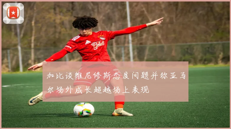加比谈维尼修斯态度问题并称亚马尔场外成长超越场上表现