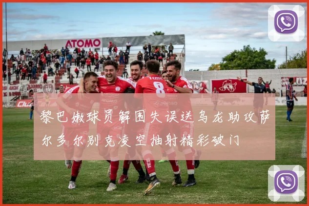 黎巴嫩球员解围失误送乌龙助攻萨尔多尔别克凌空抽射精彩破门