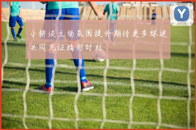 小桥谈主场氛围提升期待更多球迷共同见证精彩时刻