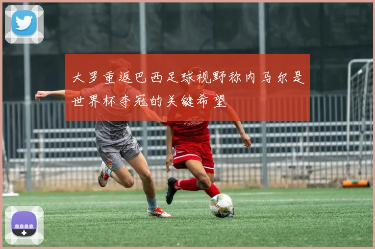 大罗重返巴西足球视野称内马尔是世界杯夺冠的关键希望