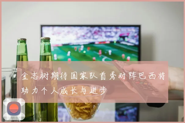 金志树期待国家队首秀对阵巴西将助力个人成长与进步