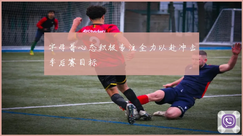 字母哥心态积极专注全力以赴冲击季后赛目标