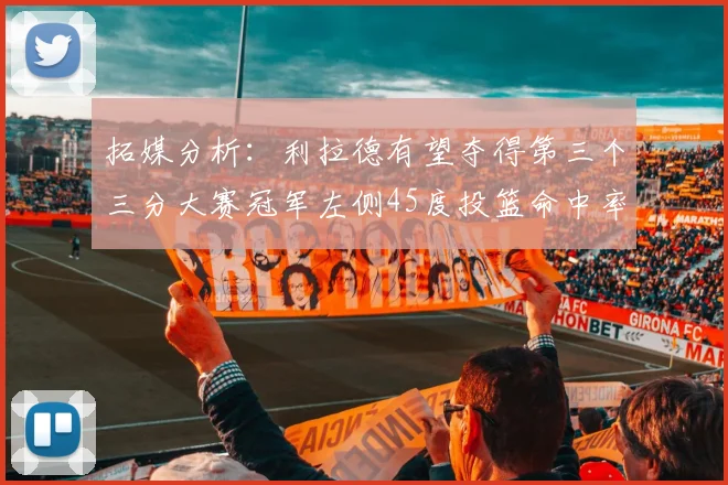 拓媒分析：利拉德有望夺得第三个三分大赛冠军左侧45度投篮命中率惊人