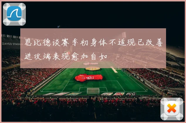 恩比德谈赛季初身体不适现已改善进攻端表现愈加自如