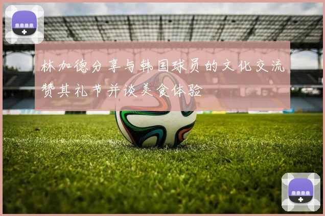 林加德分享与韩国球员的文化交流赞其礼节并谈美食体验