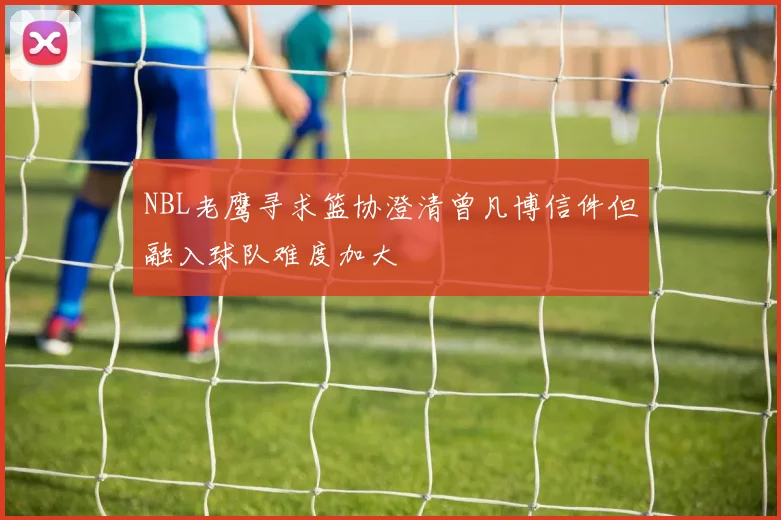 NBL老鹰寻求篮协澄清曾凡博信件但融入球队难度加大