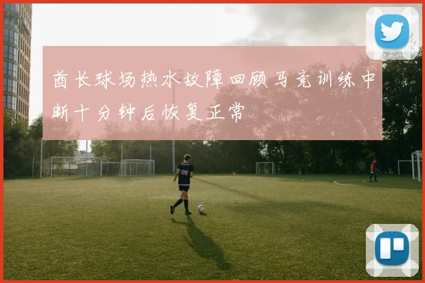 酋长球场热水故障回顾马竞训练中断十分钟后恢复正常