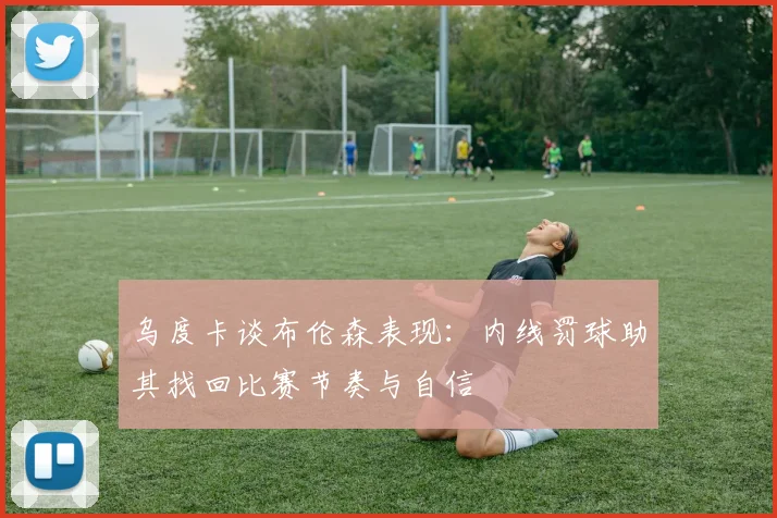 乌度卡谈布伦森表现：内线罚球助其找回比赛节奏与自信