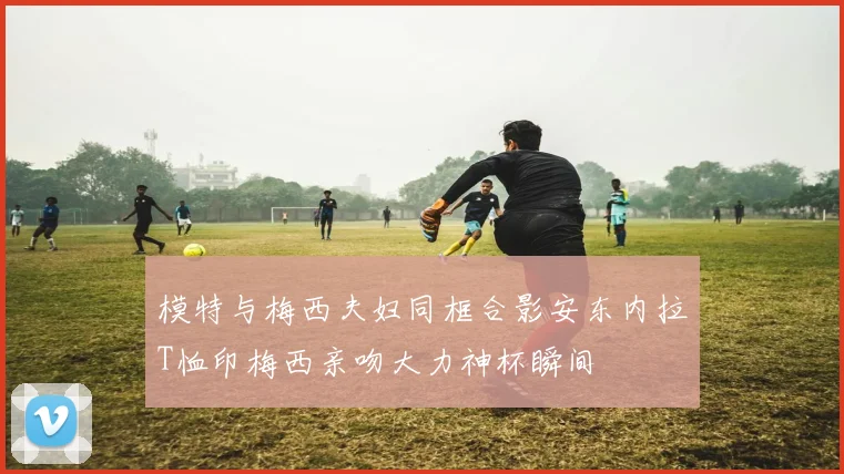 模特与梅西夫妇同框合影安东内拉T恤印梅西亲吻大力神杯瞬间