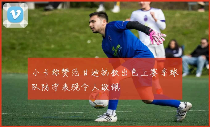 小卡称赞范甘迪执教出色上赛季球队防守表现令人敬佩