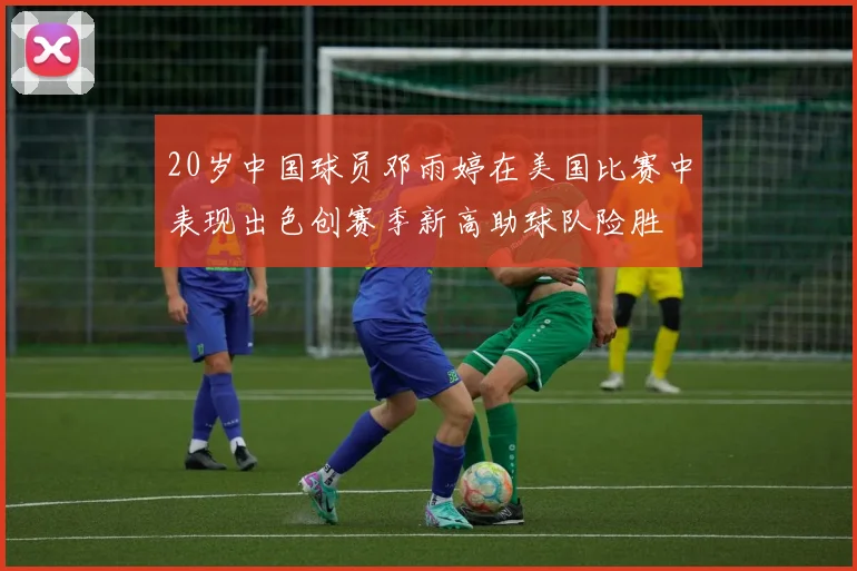 20岁中国球员邓雨婷在美国比赛中表现出色创赛季新高助球队险胜