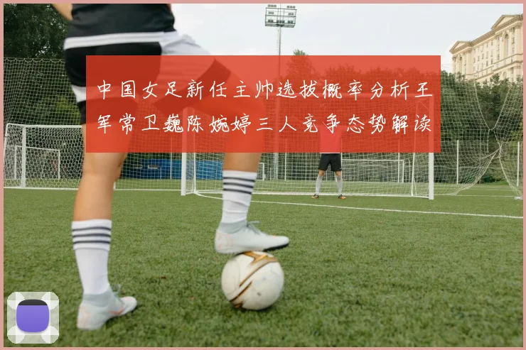 中国女足新任主帅选拔概率分析王军常卫巍陈婉婷三人竞争态势解读