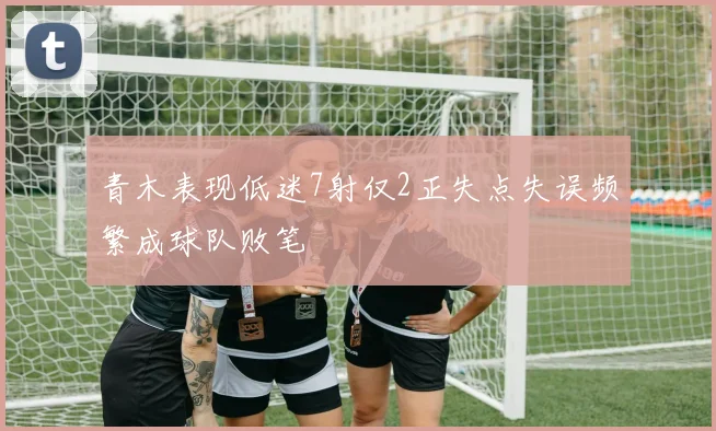 青木表现低迷7射仅2正失点失误频繁成球队败笔