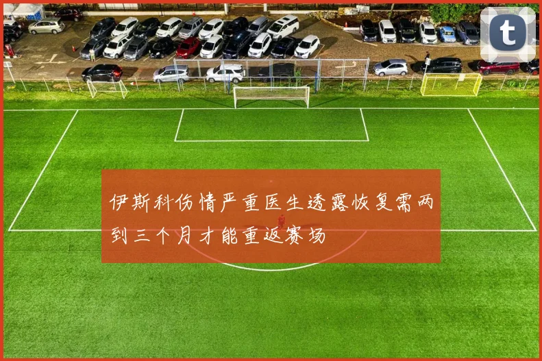 伊斯科伤情严重医生透露恢复需两到三个月才能重返赛场