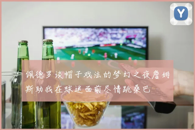 佩德罗谈帽子戏法的梦幻之夜詹姆斯助我在球迷面前尽情跳桑巴