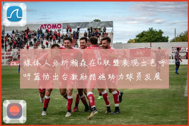 媒体人分析瀚森在G联盟表现出色呼吁篮协出台激励措施助力球员发展