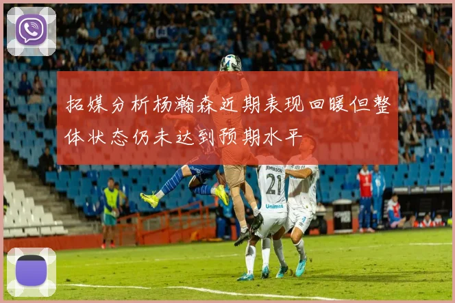 拓媒分析杨瀚森近期表现回暖但整体状态仍未达到预期水平