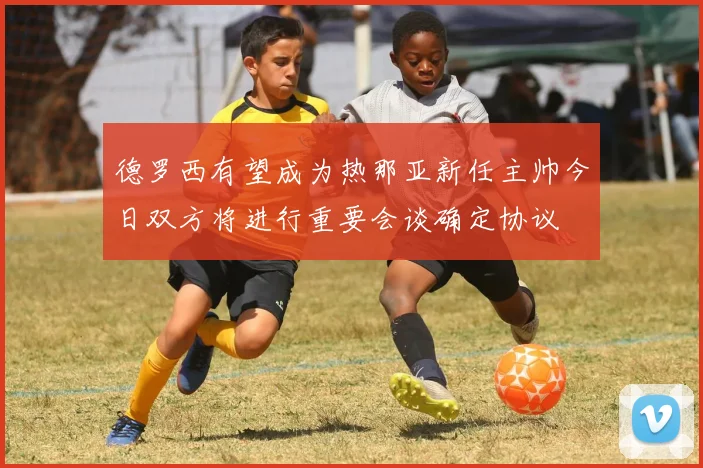 德罗西有望成为热那亚新任主帅今日双方将进行重要会谈确定协议