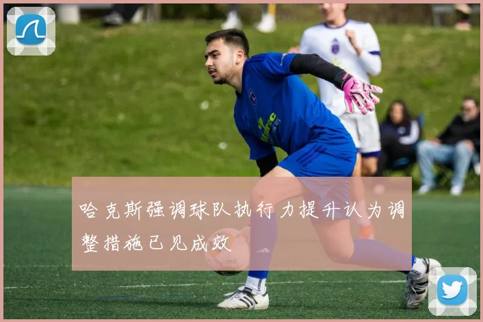 哈克斯强调球队执行力提升认为调整措施已见成效
