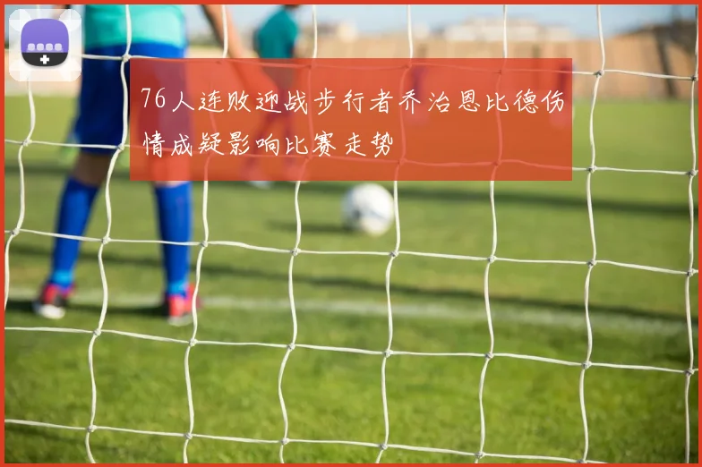 76人连败迎战步行者乔治恩比德伤情成疑影响比赛走势