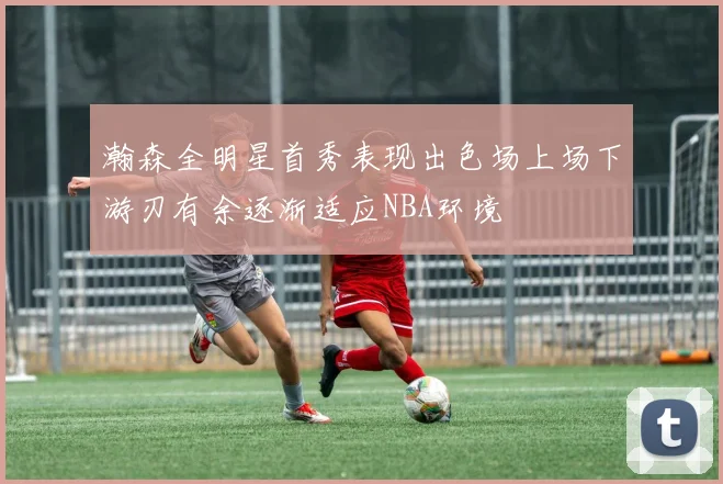 瀚森全明星首秀表现出色场上场下游刃有余逐渐适应NBA环境