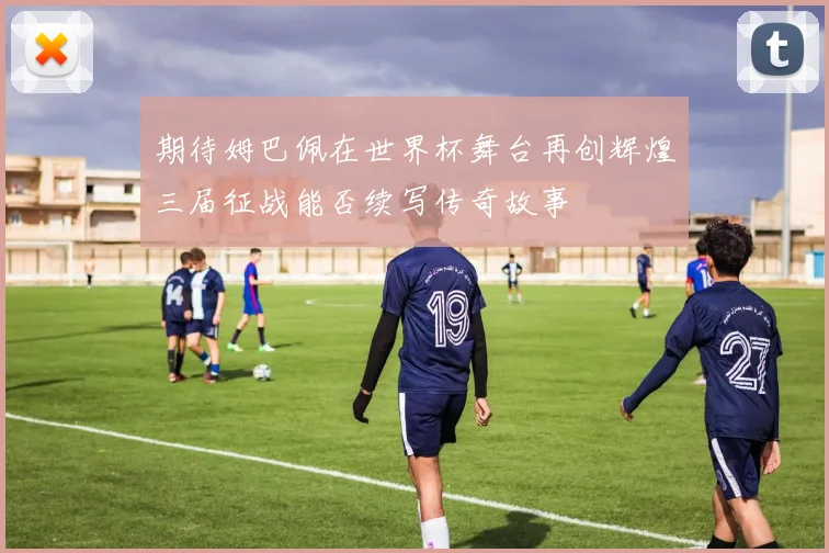 期待姆巴佩在世界杯舞台再创辉煌三届征战能否续写传奇故事