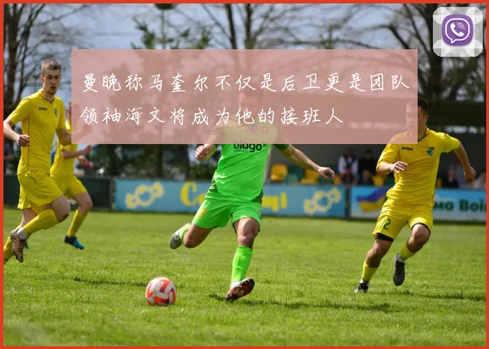 曼晚称马奎尔不仅是后卫更是团队领袖海文将成为他的接班人