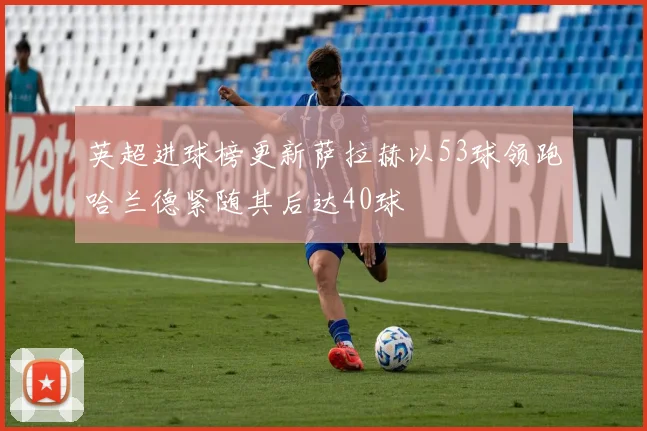 英超进球榜更新萨拉赫以53球领跑哈兰德紧随其后达40球