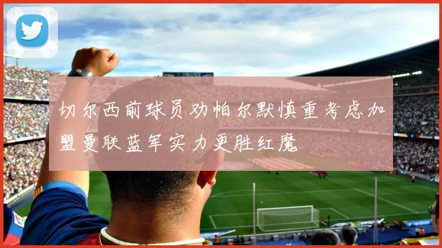 切尔西前球员劝帕尔默慎重考虑加盟曼联蓝军实力更胜红魔