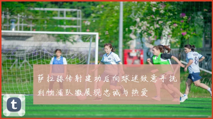 萨拉赫传射建功后向球迷致意手抚利物浦队徽展现忠诚与热爱